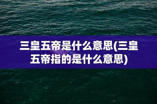 三皇五帝是什么意思(三皇五帝指的是什么意思)