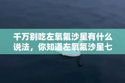 千万别吃左氧氟沙星有什么说法，你知道左氧氟沙星七大禁忌吗