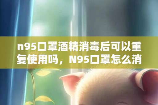 n95口罩酒精消毒后可以重复使用吗，N95口罩怎么消毒重复使用