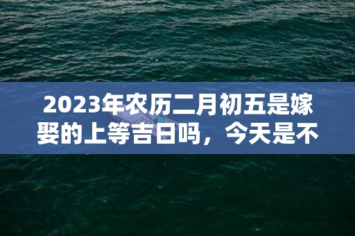 2023年农历二月初五是嫁娶的上等吉日吗，今天是不是好日