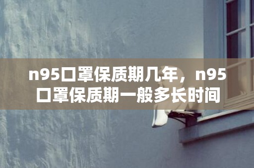 n95口罩保质期几年，n95口罩保质期一般多长时间