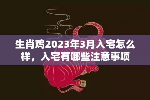 生肖鸡2023年3月入宅怎么样，入宅有哪些注意事项