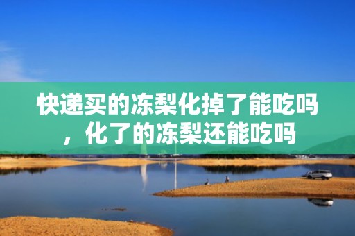 快递买的冻梨化掉了能吃吗，化了的冻梨还能吃吗