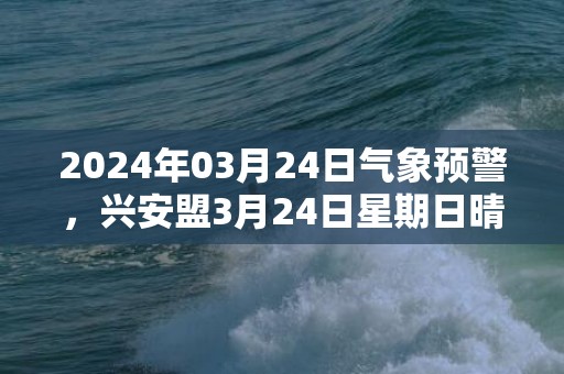 2024年03月24日气象预警，兴安盟3月24日星期日晴最高温度8℃