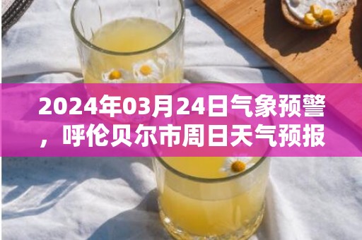 2024年03月24日气象预警，呼伦贝尔市周日天气预报 大部晴