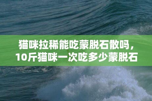 猫咪拉稀能吃蒙脱石散吗，10斤猫咪一次吃多少蒙脱石散