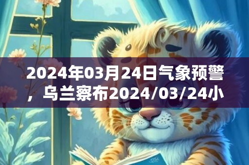 2024年03月24日气象预警，乌兰察布2024/03/24小雨转多云最高气温11℃
