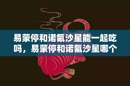 易蒙停和诺氟沙星能一起吃吗，易蒙停和诺氟沙星哪个好