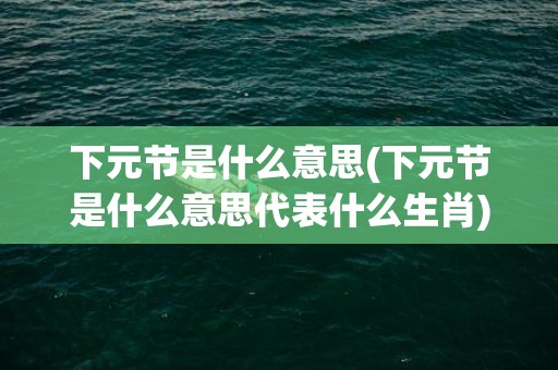 下元节是什么意思(下元节是什么意思代表什么生肖)