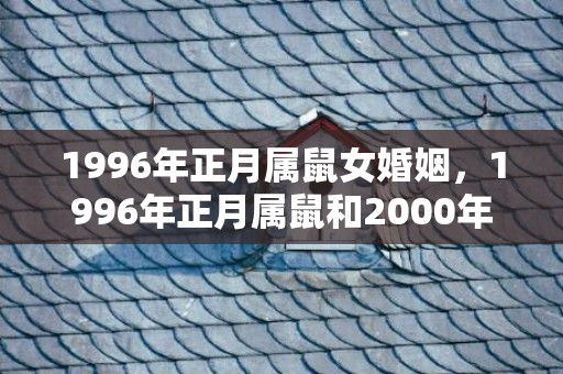 1996年正月属鼠女婚姻，1996年正月属鼠和2000年12月属龙的相配吗，二人结婚合适吗