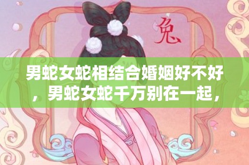 男蛇女蛇相结合婚姻好不好，男蛇女蛇千万别在一起，两个属蛇人结婚会怎么样