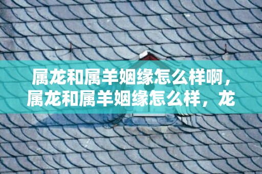 属龙和属羊姻缘怎么样啊，属龙和属羊姻缘怎么样，龙和羊合适结婚吗