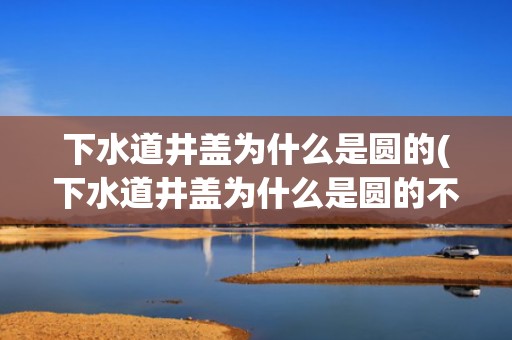 下水道井盖为什么是圆的(下水道井盖为什么是圆的不是方的)