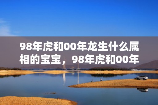 98年虎和00年龙生什么属相的宝宝，98年虎和00年龙是断头婚吗，虎与龙的婚姻怎么样