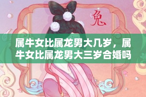 属牛女比属龙男大几岁，属牛女比属龙男大三岁合婚吗，属牛与属虎结婚是不是吉日