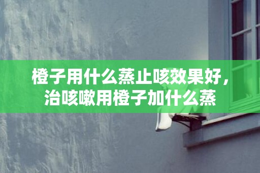 橙子用什么蒸止咳效果好，治咳嗽用橙子加什么蒸