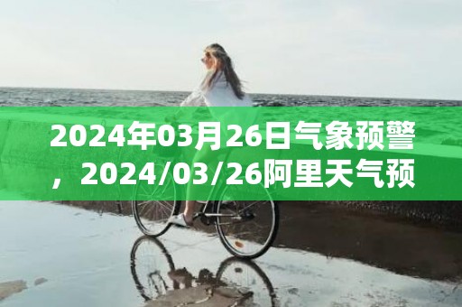 2024年03月26日气象预警，2024/03/26阿里天气预报 大部多云转晴