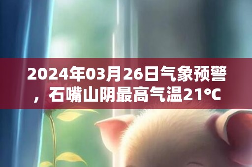 2024年03月26日气象预警，石嘴山阴最高气温21℃