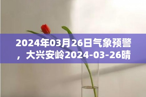 2024年03月26日气象预警，大兴安岭2024-03-26晴最高气温12度