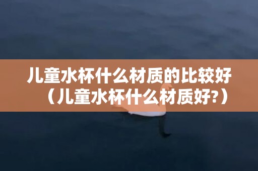 儿童水杯什么材质的比较好（儿童水杯什么材质好?）