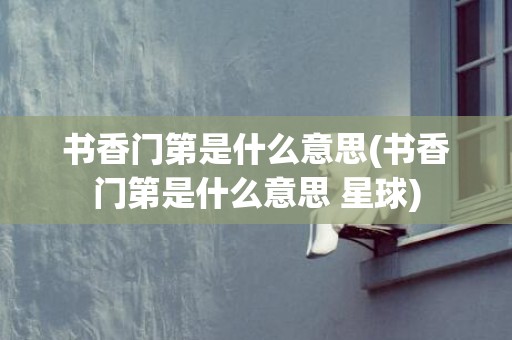 书香门第是什么意思(书香门第是什么意思 星球)