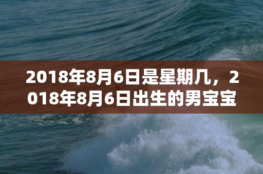 2018年8月6日是星期几，2018年8月6日出生的男宝宝五行取名该怎么取？
