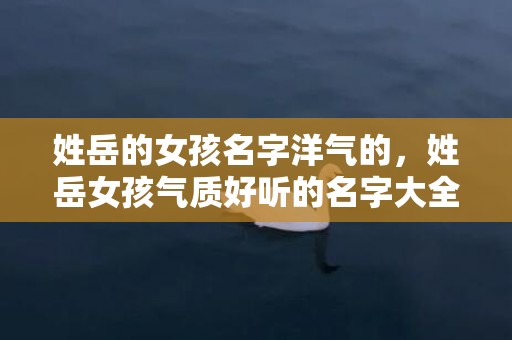 姓岳的女孩名字洋气的，姓岳女孩气质好听的名字大全