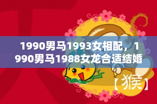 1990男马1993女相配，1990男马1988女龙合适结婚吗，马和龙合适结为夫妻吗