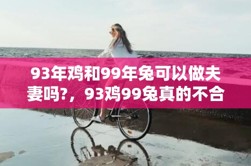 93年鸡和99年兔可以做夫妻吗?，93鸡99兔真的不合吗，鸡和兔相合吗