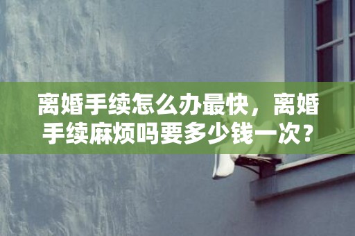 离婚手续怎么办最快，离婚手续麻烦吗要多少钱一次？离婚手续怎么办最快