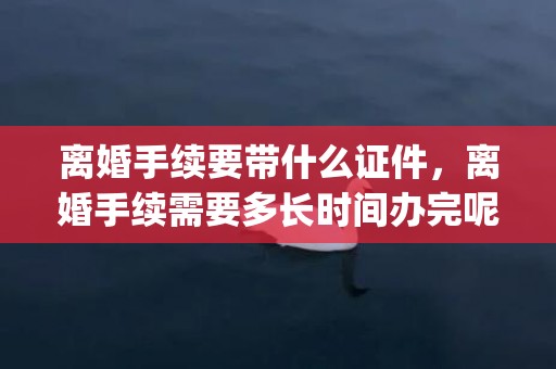 离婚手续要带什么证件，离婚手续需要多长时间办完呢(离婚手续什么时候能办)