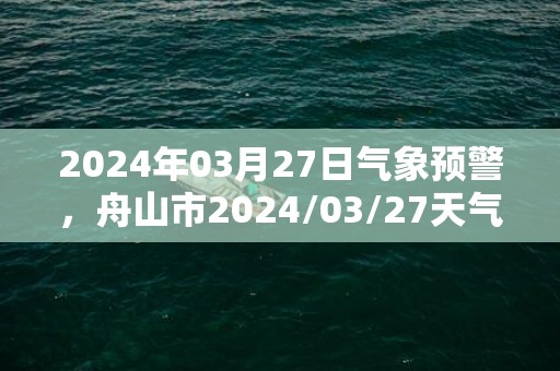 2024年03月27日气象预警，舟山市2024/03/27天气预报 大部小雨转小到中雨