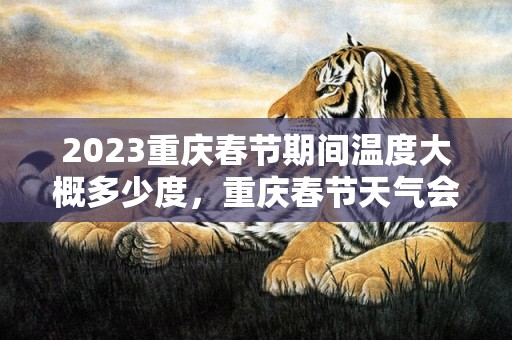 2023重庆春节期间温度大概多少度，重庆春节天气会很冷吗