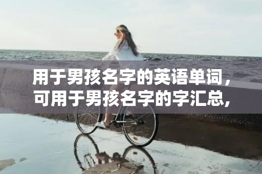 用于男孩名字的英语单词，可用于男孩名字的字汇总,起名宜用字赏析