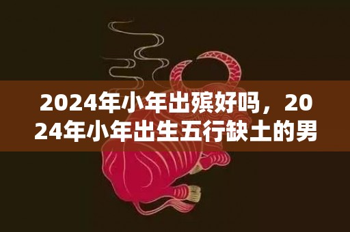 2024年小年出殡好吗，2024年小年出生五行缺土的男孩起名字大全