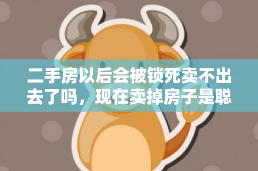 二手房以后会被锁死卖不出去了吗，现在卖掉房子是聪明还是愚蠢2023