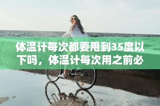 体温计每次都要甩到35度以下吗，体温计每次用之前必须甩下去吗