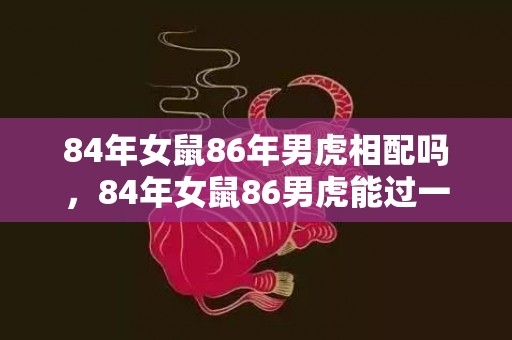 84年女鼠86年男虎相配吗，84年女鼠86男虎能过一辈子吗，属鼠的和属虎的婚配