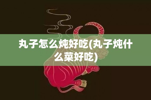 丸子怎么炖好吃(丸子炖什么菜好吃)