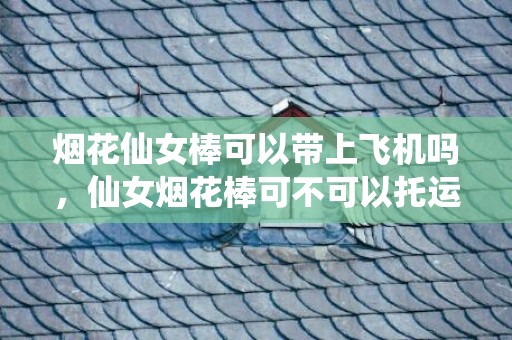 烟花仙女棒可以带上飞机吗，仙女烟花棒可不可以托运