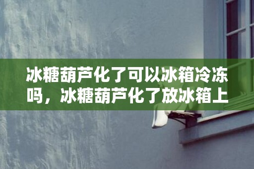 冰糖葫芦化了可以冰箱冷冻吗，冰糖葫芦化了放冰箱上面还是下面