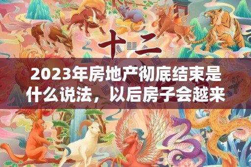 2023年房地产彻底结束是什么说法，以后房子会越来越便宜吗