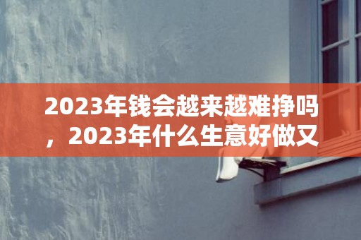 2023年钱会越来越难挣吗，2023年什么生意好做又赚钱
