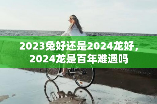 2023兔好还是2024龙好，2024龙是百年难遇吗