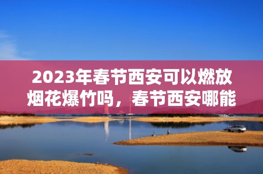 2023年春节西安可以燃放烟花爆竹吗，春节西安哪能放烟花爆竹