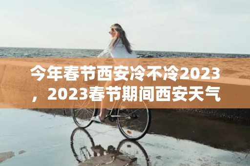 今年春节西安冷不冷2023，2023春节期间西安天气怎么样