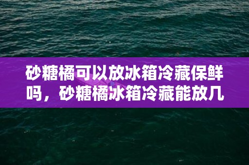 砂糖橘可以放冰箱冷藏保鲜吗，砂糖橘冰箱冷藏能放几天