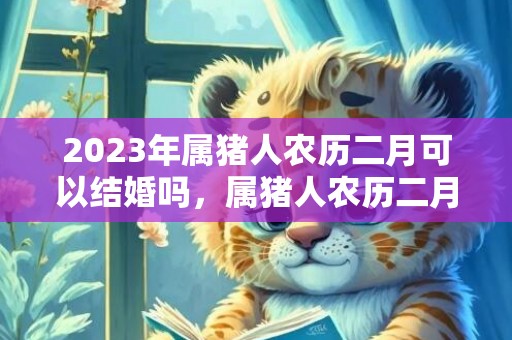 2023年属猪人农历二月可以结婚吗，属猪人农历二月哪几天适合办婚礼