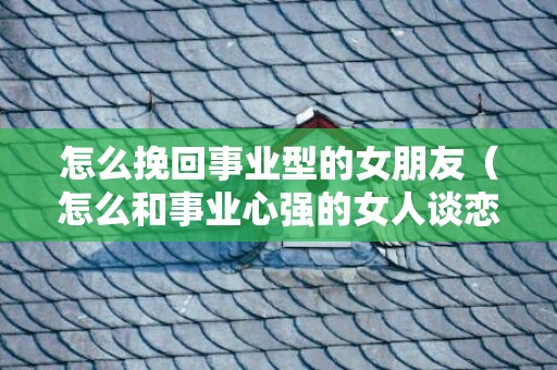 怎么挽回事业型的女朋友（怎么和事业心强的女人谈恋爱）