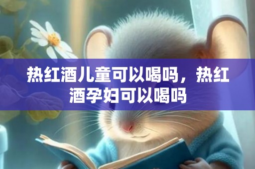热红酒儿童可以喝吗，热红酒孕妇可以喝吗
